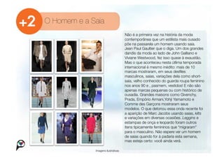 O Homem e a Saia
                                      Não é a primeira vez na história da moda
                                      contemporânea que um estilista mais ousado
                                      põe na passarela um homem usando saia.
                                      Jean Paul Gaultier que o diga. Um dos grandes
                                      dandis da moda ao lado de John Galliano e
                                      Viviane Westwood, fez isso quase à exaustão.
                                      Mas o que aconteceu nesta útlima temporada
                                      internacional é mesmo inédito: mais de 10
                                      marcas mostraram, em seus desﬁles
                                      masculinos, saias, variações dela como short-
                                      saia, velho conhecido do guarda roupa feminino
                                      nos anos 90 e , pasmem, vestidos! E não são
                                      apenas marcas pequenas ou com histórico de
                                      ousadia. Grandes maisons como Givenchy,
                                      Prada, Empório Armani,Yohji Yamamoto e
                                      Comme des Garçons mostraram seus
                                      modelos. O que detonou essa onda recente foi
                                      a aparição de Marc Jacobs usando saias, kilts
                                      e variações em diversas ocasiões. Leggins e
                                      estampas de onça e leopardo foram outros
                                      itens tipicamente femininos que “migraram”
                                      para o masculino. Não espere ver um homem
                                      de saias quando for à padaria esta semana,
                                      mas esteja certo: você ainda verá.

              Imagens ilustrativas
 