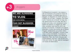 Vloggers
                                    Os Blogueiros já ocuparam o seu espaço e
                                    vêm se mostrando uma poderosa massa de
                                    líderes de opinião. A novidade agora são os
                                    Vloggers, ou Vlogueiros na versão tupiniquim.
                                    Vlogging vem de vídeo + blogging. Para estes
                                    novos “criadores de conteúdo” os vlogs não
                                    são apenas parte da nova mídia, eles são a
                                    própria nova mídia, como declararam numa
                                    espécie de estatuto no vloggers.org. Além
                                    disso, acreditam estar fazendo arte e não
                                    apenas comunicando. A despeito de qualquer
                                    pretensão, a moda mais recente são as Beauty
                                    Vloggers: adolescentes que postam vídeos
                                    onde falam sobre maquiagem, compras, suas
                                    vidas e outras amenidades. A surpresa é a
                                    audiência: algumas chegam a ter milhões de
                                    seguidores. Claro, são muito criticadas pela
                                    superﬁcialidade, mas tiram tudo de letra com
                                    muito bom humor. Ou seja, aula de maquiagem
                                    com lições de desenvoltura.




            Imagens ilustrativas
 