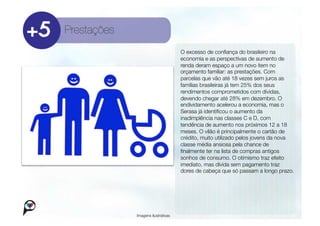 Prestações
                                      O excesso de conﬁança do brasileiro na
                                      economia e as perspectivas de aumento de
                                      renda deram espaço a um novo item no
                                      orçamento familiar: as prestações. Com
                                      parcelas que vão até 18 vezes sem juros as
                                      famílias brasileiras já tem 25% dos seus
                                      rendimentos comprometidos com dívidas,
                                      devendo chegar até 28% em dezembro. O
                                      endividamento acelerou a economia, mas o
                                      Serasa já identiﬁcou o aumento da
                                      inadimplência nas classes C e D, com
                                      tendência de aumento nos próximos 12 a 18
                                      meses. O vilão é principalmente o cartão de
                                      crédito, muito utilizado pelos jovens da nova
                                      classe média ansiosa pela chance de
                                      ﬁnalmente ter na lista de compras antigos
                                      sonhos de consumo. O otimismo traz efeito
                                      imediato, mas dívida sem pagamento traz
                                      dores de cabeça que só passam a longo prazo.




              Imagens ilustrativas
 