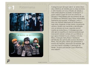 Pottermania                          A pergunta que não quer calar é: se James Dean
                                     virou referência de rebeldia para os baby boomers,
                                     e John Travolta com seus embalos de sábado a
                                     noite ainda desperta saudades na Geração X, a
                                     quem caberá o papel de ícone do cinema da
                                     Geração Y? Respaldado pelo faturamento de US$
                                     5,4 bilhões em bilheteria, Harry Potter responderia
                                     facilmente essa questão. A Geração Y viveu o
                                     início das histórias elaboradas por JK Rowling e
                                     hoje estão chegando na fase adulta, constituindo
                                     carreira e família mas mantendo a identificação
                                     com as historias do bruxo, segundo recente
                                     matéria da revista Época. A nostalgia que essa
                                     série gera se espalhou em diversos produtos que
                                     esses jovens tiveram contato em sua infância, e
                                     que agora entraram no seu universo e de seus
                                     filhos. A Geração Harry Potter é facilmente
                                     identificada não apenas pelo sucesso dos livros e
                                     filmes, mas sim pelos valores que permearam o
                                     enredo das histórias: valorização da amizade, agir
                                     com ética diante a desafios e valorização da
                                     família. Já parou para pensar o que influenciou
                                     seus valores?




              Imagens ilustrativas
 