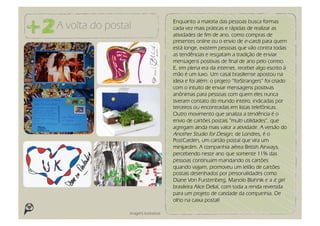 Enquanto a maioria das pessoas busca formas
A volta do postal                      cada vez mais práticas e rápidas de realizar as
                                       atividades de fim de ano, como compras de
                                       presentes online ou o envio de e-cards para quem
                                       está longe, existem pessoas que vão contra todas
                                       as tendências e resgatam a tradição de enviar
                                       mensagens positivas de final de ano pelo correio.
                                       E, em plena era da internet, receber algo escrito à
                                       mão é um luxo. Um casal brasiliense apostou na
                                       ideia e foi além: o projeto “forStrangers” foi criado
                                       com o intuito de enviar mensagens positivas
                                       anônimas para pessoas com quem eles nunca
                                       tiveram contato do mundo inteiro, indicadas por
                                       terceiros ou encontradas em listas telefônicas.
                                       Outro movimento que sinaliza a tendência é o
                                       envio de cartões postais “multi utilidades”, que
                                       agregam ainda mais valor a atividade. A versão do
                                       Another Studio for Design, de Londres, é o
                                       PostCarden, um cartão postal que vira um
                                       minijardim. A companhia aérea British Airways,
                                       percebendo neste ano que somente 11% das
                                       pessoas continuam mandando os cartões
                                       quando viajam, promoveu um leilão de cartões
                                       postais desenhados por personalidades como
                                       Diane Von Furstenberg, Manolo Blahnik e a it girl
                                       brasileira Alice Dellal, com toda a renda revertida
                                       para um projeto de caridade da companhia. De
                                       olho na caixa postal!

                Imagens ilustrativas
 