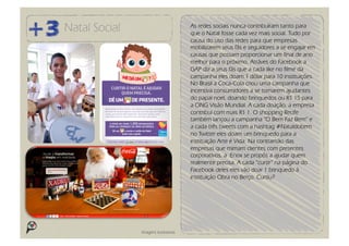 Natal Social                          As redes sociais nunca contribuíram tanto para
                                      que o Natal fosse cada vez mais social. Tudo por
                                      causa do uso das redes para que empresas
                                      mobilizarem seus fãs e seguidores a se engajar em
                                      causas que possam proporcionar um final de ano
                                      melhor para o próximo. Atráves do Facebook a
                                      GAP diz a seus fãs que a cada like no filme da
                                      campanha eles doam 1 dólar para 10 instituições.
                                      No Brasil a Coca-Cola criou uma campanha que
                                      incentiva consumidores a se tornarem ajudantes
                                      do papai noel, doando brinquedos ou R$ 15 para
                                      a ONG Visão Mundial. A cada doação, a empresa
                                      contribui com mais R$ 1. O shopping Recife
                                      também lançou a campanha “O Bem Faz Bem” e
                                      a cada três tweets com a hashtag #Nataldobem
                                      no Twitter eles doam um brinquedo para a
                                      instituição Arte é Vida. Na contramão das
                                      empresas que mimam clientes com presentes
                                      corporativos, a Enox se propôs a ajudar quem
                                      realmente precisa. A cada “curtir” na página do
                                      Facebook deles eles vão doar 1 brinquedo à
                                      instituição Obra no Berço. Curtiu?




               Imagens ilustrativas
 
