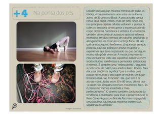 O ballet clássico que encanta meninas de todas as
Na ponta dos pés                   idades, virou mania neste ano entre as mulheres
                                   acima de 30 anos no Brasil. A procura pela dança
                                   nessa faixa etária cresceu mais de 50% neste ano
                                   nas principais capitais. Muitas voltaram a praticar o
                                   ballet na tentativa de recuperar a expressividade do
                                   corpo de forma harmônica e artística. É uma forma
                                   também de reconstruir a postura após os esforços
                                   repetitivos em dias intensos de trabalho desafiando o
                                   alongamento, os músculos e a força física. Há um
                                   quê de nostalgia no fenômeno, já que essa geração
                                   praticou aulas na infância e anseia recuperar a
                                   experiência que teve no passado ou que por algum
                                   motivo não pôde vivenciar. A moda já representa
                                   essa vontade na volta das sapatilhas bailarinas e em
                                   tecidos fluidos, românticos e penteados sofisticados
                                   e eternos. É também uma “redescoberta”, segundo
                                   a professora de ballet para adultos Karen Ribeiro. Para
                                   ela, essa tendência significa “que a mulher quer
                                   buscar no mundo o seu papel de mulher, um lugar
                                   feminino mas não feminista”. Ela, que tem 112
                                   alunas matriculadas entre 30 e 80 anos, afirma que
                                   “a idade não atrapalha nenhum movimento físico. Só
                                   é preciso ter menos ansiedade e mais
                                   perfeccionismo”. O cinema também dará provas da
                                   tendência. Cotadíssimo para levar o próximo Oscar, o
                                   filme Cisne Negro com Natalie Portman no papel de
                                   uma bailarina, fará muitas mocinha tirarem suas
                                   sapatilhas do armário?
            Imagens ilustrativas
 