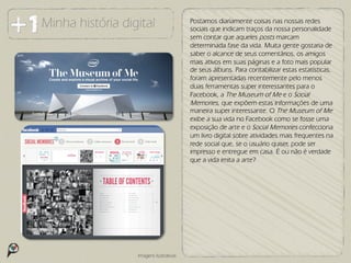 Minha história digital                   Postamos diariamente coisas nas nossas redes
                                         sociais que indicam traços da nossa personalidade
                                         sem contar que aqueles posts marcam
                                         determinada fase da vida. Muita gente gostaria de
                                         saber o alcance de seus comentários, os amigos
                                         mais ativos em suas páginas e a foto mais popular
                                         de seus álbuns. Para contabilizar estas estatísticas,
                                         foram apresentadas recentemente pelo menos
                                         duas ferramentas super interessantes para o
                                         Facebook, a The Museum of Me e o Social
                                         Memories, que expõem estas informações de uma
                                         maneira super interessante. O The Museum of Me
                                         exibe a sua vida no Facebook como se fosse uma
                                         exposição de arte e o Social Memories confecciona
                                         um livro digital sobre atividades mais frequentes na
                                         rede social que, se o usuário quiser, pode ser
                                         impresso e entregue em casa. É ou não é verdade
                                         que a vida imita a arte?




                  Imagens ilustrativas
 