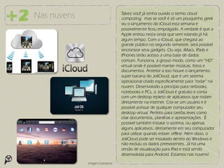 Nas nuvens                          Talvez você já tenha ouvido o termo cloud
                                    computing, mas se você é só um pouquinho geek
                                    viu o lançamento do iCloud esta semana e
                                    possivelmente ficou empolgado. A verdade é que a
                                    Apple entrou nesta onda que vem rolando já há
                                    algum tempo. Com o iCloud, que chegará ao
                                    grande público no segundo semestre, será possível
                                    sincronizar seus gadgets. Ou seja, iMacs, iPads e
                                    iPhones terão acesso a uma base de dados
                                    comum. Funciona, a grosso modo, como um “HD”
                                    virtual onde é possível manter músicas, fotos e
                                    documentos. Anterior a isso houve o lançamento
                                    super bacana do JoliCloud, que é um sistema
                                    operacional criado especificamente para “rodar” na
                                    nuvem. Desenvolvido a princípio para netbooks,
                                    notebooks e PCs, o JoliCloud é gratuito e conta
                                    com um desktop repleto de aplicativos que rodam
                                    diretamente na internet. Cria-se um usuário e é
                                    possível acessar de qualquer computador seu
                                    desktop virtual. Perfeito para tarefas leves como
                                    criar documentos, planilhas e apresentações. É
                                    possível também instalar o sistema, ou apenas
                                    alguns aplicativos, diretamente em seu computador
                                    para utilizar quando estiver offline. Além disso, o
                                    JoliCloud pode ser instalado dentro do Windows e
                                    não excluiu os dados preexistentes. Já há uma
                                    versão de visualização para iPad e está sendo
                                    desenvolvida para Android. Estamos nas nuvens!
             Imagens ilustrativas
 