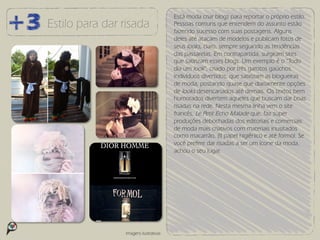 Está moda criar blogs para reportar o próprio estilo.
Estilo para dar risada                 Pessoas comuns que entendem do assunto estão
                                       fazendo sucesso com suas postagens. Alguns
                                       deles até atacam de modelos e publicam fotos de
                                       seus looks, claro, sempre seguindo as tendências
                                       das passarelas. Em contrapartida, surgiram sites
                                       que satirizam esses blogs. Um exemplo é o “Todo
                                       dia um look”, criado por três garotos gaúchos.
                                       Indivíduos divertidos, que satirizam as blogueiras
                                       de moda, postando quase que diariamente opções
                                       de looks desencanados até demais. Os textos bem
                                       humorados divertem aqueles que buscam dar boas
                                       risadas na rede. Nesta mesma linha vem o site
                                       francês, Le Petit Echo Malade que, faz super
                                       produções debochadas dos editoriais e comerciais
                                       de moda mais criativos com materiais inusitados
                                       como macarrão, (!) papel higiênico e até formol. Se
                                       você prefere dar risadas a ser um ícone da moda,
                                       achou o seu lugar.




                Imagens ilustrativas
 