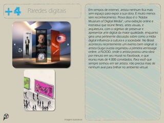 Paredes digitais                      Em tempos de internet, artista nenhum fica mais
                                      sem espaço para expor a sua obra. E muito menos
                                      sem reconhecimento. Prova disso é o “Adobe
                                      Museum of Digital Media”, uma exibição online e
                                      interativa que reúne filmes, artes visuais, e
                                      arquitetura, com o objetivo de preservar e
                                      apresentar arte digital da maior qualidade, enquanto
                                      gera uma pertinente discussão sobre como a mídia
                                      digital influencia a cultura e a sociedade. No Brasil
                                      aconteceu recentemente um evento bem original: o
                                      artista Guga Liuzzia organizou a primeira vernissage
                                      online, a FLOOD, onde o artista postou uma obra
                                      por minuto em seu mural no Facebook, e que
                                      reuniu mais de 4.000 convidados. Para você que
                                      sempre sonhou em ser artista, não precisa mais de
                                      nenhum aval para brilhar no ambiente virtual.




               Imagens ilustrativas
 