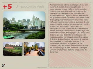 A conscientização sobre a revitalização urbana tem
Um pouco mais verde                 aumentado a cada dia e novas ações para a
                                    mudança desse cenário estão sendo fomentadas.
                                    Projetos como a transformação da cidade de São
                                    Paulo em uma metrópole fluvial, assinado pelo
                                    arquiteto Alexandre Delijaicov, prevê a abertura dos
                                    rios que se encontram canalizados pela cidade. Além
                                    de solução para problemas como enchentes, essas
                                    via fluviais trazem um aumento da qualidade de vida,
                                    pois com elas há crescimento da área verde e opções
                                    de lazer para a população. Outras grandes
                                    metrópoles mundiais desenvolveram soluções para o
                                    mesmo tipo de problema, como o projeto High Line
                                    Park em Nova Iorque. Nesse projeto uma antiga linha
                                    de trem, que seria destruída, foi revitalizada pela
                                    iniciativa privada e mantida pelo patrimônio público.
                                    O destino da linha foi escolhido através de projetos
                                    da comunidade que defendeu a permanência
                                    histórica que ela possui, abrigando hoje um
                                    charmoso parque suspenso. Dar uma nova chance
                                    aos nossos espaços é, além de mudar a paisagem,
                                    também uma forma de melhorar o nosso jeito de
                                    (bem) viver.




             Imagens ilustrativas
 
