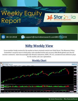 ;
Weekly Equity
Report
08-10-2018 support@starindiaresearch.com8817002233
Nifty Weekly View
It was another freaky session for the market as bears retained control over Dalal Street. The Monetary Policy
Committee's surprise move to hold policy rates spooked stocks and currency alike.Weak global cues also hit
investor sentiment. Index heavyweights like Reliance Industries, HDFC, ITC etc, considered most defensive plays
for the market, also saw capitulation.
Weekly Chart
By Senior Researcher – Miss NamrataOtwani
 