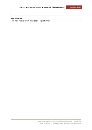 [INC 281 MULTIDISCIPLINARY WORKSHOP WEEKLY REPORT]                       April 20, 2012




Next Week Job
I will make receiver circuit and decoder a signal to finish.




                                       Department of Control System and Instrumentation Engineering
                                          KING MONGKUT’s UNIVERSITY OF TECHNOLOGY THONBURI
 