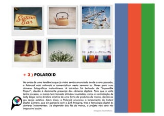 + 3 ) POLAROID
Na onda de uma tendência que já vinha sendo anunciada desde o ano passado,
a Polaroid está voltando a comercializar nesta semana os filmes para suas
câmeras fotográficas instantâneas. A iniciativa foi batizada de “Impossible
Project”, devido à dominante presença das câmeras digitais. Para que a volta
tenha sucesso, a marca tem tomado atitudes inusitadas, como a contratação de
Lady Gaga como diretora criativa de uma linha de produtos da marca, devido ao
seu senso estético. Além disso, a Polaroid anunciou o lançamento da Instant
Digital Camera, que em parceria com a Zink Imaging, traz a tecnologia digital às
câmeras instantâneas. Se depender dos fãs da marca, o projeto não será tão
impossível assim.
                                                              Imagens ilustrativas.
 