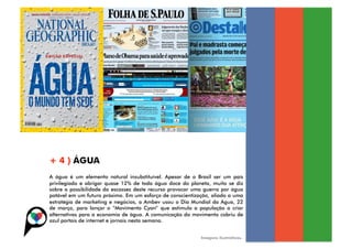 + 4 ) ÁGUA
A água é um elemento natural insubstituível. Apesar de o Brasil ser um país
privilegiado e abrigar quase 12% de toda água doce do planeta, muito se diz
sobre a possibilidade da escassez deste recurso provocar uma guerra por água
potável em um futuro próximo. Em um esforço de conscientização, aliado a uma
estratégia de marketing e negócios, a Ambev usou o Dia Mundial da Água, 22
de março, para lançar o “Movimento Cyan” que estimula a população a criar
alternativas para a economia de água. A comunicação do movimento cobriu de
azul portais de internet e jornais nesta semana.


                                                           Imagens ilustrativas.
 