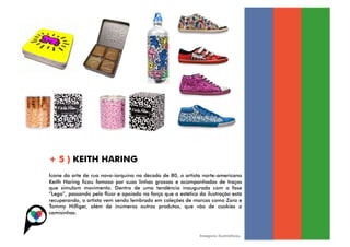 + 5 ) KEITH HARING
Ícone da arte de rua nova-iorquina na década de 80, o artista norte-americano
Keith Haring ficou famoso por suas linhas grossas e acompanhadas de traços
que simulam movimento. Dentro de uma tendência inaugurada com a fase
“Lego”, passando pelo flúor e apoiada na força que a estética da ilustração está
recuperando, o artista vem sendo lembrado em coleções de marcas como Zara e
Tommy Hilfiger, além de inúmeros outros produtos, que vão de cookies a
camisinhas.



                                                              Imagens ilustrativas.
 