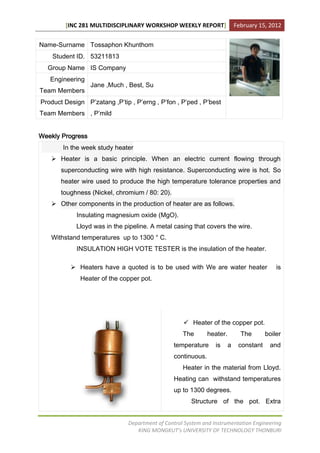 [INC 281 MULTIDISCIPLINARY WORKSHOP WEEKLY REPORT]                  February 15, 2012


Name-Surname Tossaphon Khunthom
    Student ID. 53211813
  Group Name IS Company
   Engineering
                  Jane ,Much , Best, Su
Team Members
Product Design P’zatang ,P’tip , P’erng , P’fon , P’ped , P’best
Team Members , P’mild


Weekly Progress
       In the week study heater
    Heater is a basic principle. When an electric current flowing through
       superconducting wire with high resistance. Superconducting wire is hot. So
       heater wire used to produce the high temperature tolerance properties and
       toughness (Nickel, chromium / 80: 20).
    Other components in the production of heater are as follows.
            Insulating magnesium oxide (MgO).
            Lloyd was in the pipeline. A metal casing that covers the wire.
   Withstand temperatures up to 1300 ° C.
            INSULATION HIGH VOTE TESTER is the insulation of the heater.

           Heaters have a quoted is to be used with We are water heater                    is
              Heater of the copper pot.




                                                     Heater of the copper pot.
                                                    The       heater.         The       boiler
                                                temperature      is     a    constant    and
                                                continuous.
                                                    Heater in the material from Lloyd.
                                                Heating can withstand temperatures
                                                up to 1300 degrees.
                                                       Structure of the pot. Extra


                               Department of Control System and Instrumentation Engineering
                                  KING MONGKUT’s UNIVERSITY OF TECHNOLOGY THONBURI
 