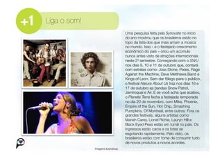 Liga o som!
                                       Uma pesquisa feita pela Synovate no início
                                       do ano mostrou que os brasileiros estão no
                                       topo da lista dos que mais amam a música
                                       no mundo. Isso - e o festejado crescimento
                                       econômico do país – criou um acúmulo
                                       nunca antes visto de atrações internacionais
                                       neste 2º semestre. Começando com o SWU
                                       nos dias 9, 10 e 11 de outubro que, contará
                                       com estrelas como: Joss Stone, Pixies, Rage
                                       Against the Machine, Dave Metthews Band e
                                       Kings of Leon. Sem dar fôlego para o público,
                                       o festival Natura About Us traz nos dias 16 e
                                       17 de outubro as bandas Snow Patrol,
                                       Jamiroquai e Air. E se você acha que acabou,
                                       o Planeta Terra fecha a festejada temporada
                                       no dia 20 de novembro, com Mika, Phoenix,
                                       Empire of the Sun, Hot Chip, Smashing
                                       Pumpkins, Of Montreal, entre outros. Fora os
                                       grandes festivais, alguns artistas como
                                       Mariah Carey, Lionel Richie, Lauryn Hill e
                                       Black Eyed Peas estão em turnê no país. Os
                                       ingressos estão caros e os lotes se
                                       esgotando rapidamente. Pelo visto, os
                                       brasileiros estão com fome de consumir tudo:
                                       de novos produtos a novos acordes. 
               Imagens ilustrativas
 