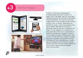 Nenhum toque
                                    O iPad e o Wii já soam ultrapassados?
                                    A Toshiba acaba de lançar o Libretto, um
                                    tablet, como o da Apple, mas com duas telas
                                    sensíveis ao toque. Se a princípio pode parecer
                                    menos simpliﬁcado, por outro torna-se mais
                                    multifuncional. O novo aparelho pode funcionar
                                    também como um laptop, dependendo da
                                    escolha do usuário, onde uma das telas torna-
                                    se um teclado. Mas falando em toque, a
                                    Microsoft acaba de anunciar o lançamento do
                                    Kinect. O novo aparelho é um acessório do
                                    video game Xbox 360 e tem a capacidade de
                                    captar os movimentos do jogador e transpo-
                                    los para dentro do game. Simples assim, sem
                                    nenhum controle manual ou qualquer conexão
                                    física com o aparelho, que também pode ser
                                    controlado por voz e possibilita que o usuário
                                    gerencie aplicativos como faria em uma tela
                                    sensível ao toque, mas sem tocá-la. Depois de
                                    touch screen, nossos próximos gadgets
                                    devem ser touchless. 


            Imagens ilustrativas
 