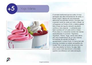Yogo Mania
                                      O sorvete tradicional que se cuide. A nova
                                      sensação das altas temperaturas de verão, o
                                      frozen yogurt, depois de uma expansão
                                      silenciosa nos grandes centros, promete virar
                                      a grande mania do verão em todo o Brasil. Já
                                      consagrado na Coréia e EUA, a delícia gelada
                                      feita à base de iogurte natural é saudável,
                                      nutritiva e não engorda - o suﬁciente para
                                      fazer sucesso em um país como o nosso.
                                      Prova disso é o crescente número de marcas
                                      especializadas no produto: Yogoberry,
                                      Yogofresh, Yoforia, Yoggi, sendo esta última
                                      alvo dos investimentos de um dos maiores
                                      formadores de opinião do Brasil, o
                                      apresentador Luciano Huck. A marca tem até
                                      uma loja montada na cidade cenográﬁca da
                                      novela Tititi, e vai ser ponto de encontro dos
                                      mais descolados na trama. Ou seja, falta
                                      pouco para você abandonar o chocolate
                                      quente e se refrescar com esta sensação. 




              Imagens ilustrativas
 