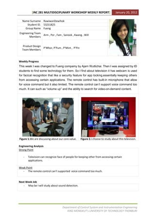 [INC 281 MULTIDISCIPLINARY WORKSHOP WEEKLY REPORT]                     January 20, 2012

  Name-Surname RawiwanDewihok
     Student ID. 53211825
    Group Name Fueng
Engineering Team
                 Arm , Por , Fam , Sanook , Kwang , Will
       Members


  Product Design
                 P’Mhor, P’Pum , P’Mint , P’Pin
  Team Members



Weekly Progress
This week I was changed to Fueng compamy by Ajarn Wuttichai. Then I was assigned by ID
students to find some technology for them. So I find about television it has webcam is used
for facical recognition that like a security feature for app locking,essentially keeping others
from accessing certain applications. The remote control has built-in microphone that allow
for voice command but it also limited. The remote control can’t support voice command too
much. It can such as “volume up” and the ability to search for video-on-demand content.




Figure 1.We are discussing about our core value.   Figure 2.I choose to study about this television.

Engineering Analysis
Strong Point

   -   Television can recognize face of people for keeping other from accessing certain
       applications.

Weak Point
  - The remote control can’t supported voice command too much.


Next Week Job
   - May be I will study about sound detection.




                                    Department of Control System and Instrumentation Engineering
                                       KING MONGKUT’s UNIVERSITY OF TECHNOLOGY THONBURI
 