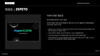 w w w . m e t a b u z z . c o . k r | C O P Y R I G H T © M E T A B U Z Z . I N C . A L L R I G H T S R E S E R V E D
아바타챗봇개발중
METABUZZ Weekly Report
플랫폼 소식
현재 제페토엔 NPC 기능이 없음
아바타 챗봇이 출시되면 제페토는 메타버스+AI 까지 활용하는 종합 플랫폼
으로 성장 가능성 기대.
• 대화만 오가는 기존 텍스트 챗봇과 달리 캐릭터 자체가 독자적인 외형·성격·말투 등 특
정한 개성을 갖고 소통하는 챗봇
• 아바타 챗봇은 ‘제페토’ 등 네이버 메타버스 서비스에 활용될 전망.
• 거대 인공지능(AI)인 하이퍼클로바를 기반으로 한 아바타 챗봇을 개발
• 아바타 챗봇은 여기서 NPC(논플레이어 캐릭터)와 같은 게임 요소로 가미될 수도 있고,
쇼핑 관련 고객 응대를 하는 상담원 역할로도 활용
제페토 |
원문보기
 