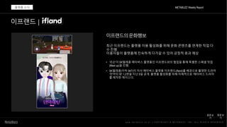 w w w . m e t a b u z z . c o . k r | C O P Y R I G H T © M E T A B U Z Z . I N C . A L L R I G H T S R E S E R V E D
METABUZZ Weekly Report
플랫폼 소식
• '리슨'이 SK텔레콤 메타버스 플랫폼인 이프랜드와의 협업을 통해 특별한 스페셜 밋업
(Meet up)을 진행.
• SK텔레콤(이하 SKT)이 자사 메타버스 플랫폼 이프랜드(ifland)를 배경으로 촬영한 드라마
‘만약의 땅’ 1,2편을 지난 9일 공개. 플랫폼 활성화를 위해 자체적으로 ‘메타버스 드라마’
를 제작한 케이스다.
이프랜드 |
최근 이프랜드는 플랫폼 이용 활성화를 위해 문화 콘텐츠를 연계한 작업 다
수 진행
이용자들이 플랫폼에 친숙하게 다가갈 수 있어 긍정적 효과 예상
원문보
기
원문보
기
이프랜드의문화행보
 
