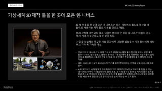 가상세계3D제작툴을한곳에모은‘옴니버스’
w w w . m e t a b u z z . c o . k r | C O P Y R I G H T © M E T A B U Z Z . I N C . A L L R I G H T S R E S E R V E D
3D 제작 툴을 한 곳에 모은 ‘옴니버스’는 모든 메타버스 월드를 제작할 때
필수로 사용하는 제작 툴로 사용될 것으로 예상.
3D제작자에 국한되지 않고, 다양한 분야의 인원이 ‘옴니버스’ 이용이 가능
해져 사용자 접근성도 높은 것이 특징.
• 엔비디아의 ‘옴니버스’는 유명 가상세계 3차원(3D) 제작 툴이 한곳에 모이는 오픈 플랫
폼이다. 마야, 언리얼엔진, 블렌더 등 서로 다른 3D 제작 툴을 사용하는 개발자들이 실시
간으로 협업하고 시뮬레이션할 수 있음. 이 공간에선 현실 세계의 물리 법칙이 그대로
적용.
• 베타 서비스로 선보인 옴니버스가 인기를 끌자 엔비디아는 기업용 구독 서비스를 따로
출시.
• AI도 메타버스 시대에 맞춰 고도화하고 있다. 대화가 가능한 AI 아바타를 만들 수 있는
‘옴니버스 아바타’가 대표적이다. 물의 흐름, 공기의 움직임 등 현실 세계의 물리 법칙을
학습하는 AI ‘엔비디아 모듈러스’도 공개. 이를 활용하면 과학자나 엔지니어들이 디지털
트윈 세상 속에 현실과 같은 물리 법칙을 쉽게 구현할 수 있게 된다.
METABUZZ Weekly Report
메타버스 이슈
기업들이 실제와 똑같은 가상 공간에서 다양한 실험을 하기가 용이해져 메타
버스가 더욱 가속화 예상.
원문보기
 