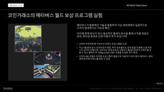 코인거래소의메타버스월드보상프로그램실험
w w w . m e t a b u z z . c o . k r | C O P Y R I G H T © M E T A B U Z Z . I N C . A L L R I G H T S R E S E R V E D
메타버스가 블록체인 기술과 융합하여 가상 생태계에서 실질적으로
수익이 발생한다는 가능성 확인.
아이템 판매 방식이 아닌 일상적인 플레이 방식을 통해 수익을 얻음으
로써, 편의성 증대로 인한 이용자 추가 유입 기대
• 코빗은 코빗타운에 가상자산 리워드 프로그램을 도입.
• 지난 4월 론칭 당시 코빗타운이 채팅, 투자 포트폴리오 공개 등을 지원해 소셜 커뮤
니티 성격이 강했다면, 가상자산 업계 최초로 사용자가 플레이하면서 리워드를 얻
을 수 있는 플레이 투 언(Play to Earn, P2E)* 모델을 도입한 것이 특징.
• 코빗의 P2E 모델은 마케팅 프로그램의 일환으로 사용자가 대가 없이 메타버스 생태
계에 참여해 리워드를 받을 수 있음
METABUZZ Weekly Report
메타버스 이슈
원문보기
 