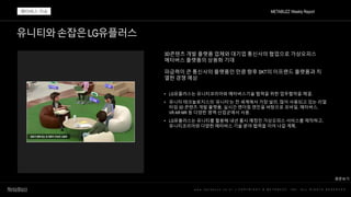 유니티와손잡은LG유플러스
w w w . m e t a b u z z . c o . k r | C O P Y R I G H T © M E T A B U Z Z . I N C . A L L R I G H T S R E S E R V E D
3D콘텐츠 개발 플랫폼 업체와 대기업 통신사의 협업으로 가상오피스
메타버스 플랫폼의 상용화 기대
파급력이 큰 통신사의 플랫폼인 만큼 향후 SKT의 이프랜드 플랫폼과 치
열한 경쟁 예상
• LG유플러스는 유니티코리아와 메타버스기술 협력을 위한 업무협약을 체결.
• 유니티 테크놀로지스의 ‘유니티’는 전 세계에서 가장 널리, 많이 사용되고 있는 리얼
타임 3D 콘텐츠 개발 플랫폼. 실시간 렌더링 엔진을 바탕으로 모바일, 메타버스,
VR·AR·MR 등 다양한 영역·산업군에서 사용.
• LG유플러스는 유니티를 활용해 내년 출시 예정인 가상오피스 서비스를 제작하고,
유니티코리아와 다양한 메타버스 기술 분야 협력을 이어 나갈 계획.
METABUZZ Weekly Report
메타버스 이슈
원문보기
 