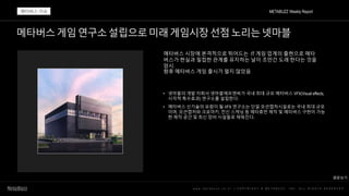 메타버스게임연구소설립으로미래게임시장선점노리는넷마블
w w w . m e t a b u z z . c o . k r | C O P Y R I G H T © M E T A B U Z Z . I N C . A L L R I G H T S R E S E R V E D
메타버스 시장에 본격적으로 뛰어드는 IT 게임 업계의 출현으로 메타
버스가 현실과 밀접한 관계를 유지하는 날이 조만간 도래 한다는 것을
암시.
향후 메타버스 게임 출시가 멀지 않았음
• 넷마블의 개발 자회사 넷마블에프앤씨가 국내 최대 규모 메타버스 VFX(Visual effects,
시각적 특수효과) 연구소를 설립한다.
• 메타버스 신기술의 요람이 될 VFX 연구소는 단일 모션캡처시설로는 국내 최대 규모
이며, 모션캡처와 크로마키, 전신 스캐닝 등 메타휴먼 제작 및 메타버스 구현이 가능
한 제작 공간 및 최신 장비 시설들로 채워진다.
METABUZZ Weekly Report
메타버스 이슈
원문보기
 