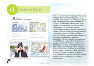 Facebook Places
                                      
Todos os caminhos têm levado as redes sociais
                                       a integrar o recurso de localização de seus
                                       usuários. O Foursquare e o Twitter já apostaram
                                       suas ﬁchas na geolocalização, percebendo o
                                       potencial da ferramenta para usuários e para
                                       negócios. E o Facebook, que vem travando
                                       batalhas por conta de seus erros nas
                                       conﬁgurações de privacidade, não poderia ﬁcar
                                       de fora. Na última semana, a rede social lançou
                                       o seu próprio serviço, o Facebook Places, e
                                       com o lançamento, muita discussão. Devemos
                                       nos deixar ser seguidos, marcados e
                                       taggeados? Até que ponto é interessante que
                                       compartilhemos com a rede onde estamos a
                                       qualquer momento? O recurso pode ser bem
                                       interessante se usado com responsabilidade e
                                       bom senso. Caso contrário, é mais uma porta
                                       aberta para muitos problemas de privacidade
                                       que já existem. De qualquer forma, previna-se:
                                       já estão pipocando na internet tutoriais de
                                       como desativar o Facebook Places e continuar
                                       tranquilo sem ninguém seguindo os seus
                                       passos por aí. 

              Imagens ilustrativas
 