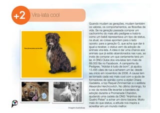 Vira-lata cool
                                          Quando mudam as gerações, mudam também
                                          os valores, os comportamentos, as ﬁlosoﬁas de
                                          vida. Se na geração passada comprar um
                                          cachorrinho do mais alto pedigree e tratá-lo
                                          como um bebê representava um tipo de status,
                                          na atual, as coisas apontam para o lado
                                          oposto: para a geração G, que acha que dar é
                                          igual a receber, o status vem da adoção de
                                          animais vira-lata. A ideia é dar uma chance aos
                                          animais que já estão abandonados nas ruas, ao
                                          invés de comprar um que certamente terá um
                                          lar. A ONG Clube dos vira-latas tem mais de
                                          89.000 fãs no Facebook. A campanha da
                                          Pedigree, “Adotar é tudo de bom”, já ajudou
                                          13.495 cães de rua a acharem um lar, desde
                                          seu início em novembro de 2008. A causa tem
                                          se tornado cada vez mais cool com a ajuda de
                                          formadores de opinião como a stylist Chiara
                                          Gadaleta, a top Raquel Zimmerman e o estilista
                                          Alexandre Herchcovitch. No último domingo, foi
                                          a vez da revista Elle levantar a bandeira da
                                          adoção durante a Promenade Chandon,
                                          ajudando uma cadela da ONG “Anjinhos de
                                          Quatro Patas” a achar um dono bacana. Muito
                                          mais do que status, a atitude nos inspira a
                  Imagens ilustrativas
                                          acreditar em um mundo melhor.        
 