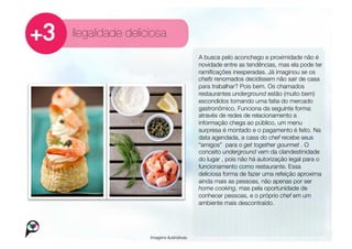 Ilegalidade deliciosa
                                         A busca pelo aconchego e proximidade não é
                                         novidade entre as tendências, mas ela pode ter
                                         ramiﬁcações inesperadas. Já imaginou se os
                                         chefs renomados decidissem não sair de casa
                                         para trabalhar? Pois bem. Os chamados
                                         restaurantes underground estão (muito bem)
                                         escondidos tomando uma fatia do mercado
                                         gastronômico. Funciona da seguinte forma:
                                         através de redes de relacionamento a
                                         informação chega ao público, um menu
                                         surpresa é montado e o pagamento é feito. Na
                                         data agendada, a casa do chef recebe seus
                                         “amigos” para o get together gourmet . O
                                         conceito underground vem da clandestinidade
                                         do lugar , pois não há autorização legal para o
                                         funcionamento como restaurante. Essa
                                         deliciosa forma de fazer uma refeição aproxima
                                         ainda mais as pessoas, não apenas por ser
                                         home cooking, mas pela oportunidade de
                                         conhecer pessoas, e o próprio chef em um
                                         ambiente mais descontraído. 




                 Imagens ilustrativas
 