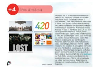 Meio lá meio cá
                                       O cinema e a TV já encontraram maneiras de ir
                                       além do seu canal para tornarem-se “híbridas”,
                                       misturando ﬁcção e realidade, folhetim e
                                       documentário. Tudo para para trazer veracidade
                                       à trama. Foi o que fez o diretor Neill Blomkamp
                                       em Distrito 9 onde este tom documental reforça a
                                       metáfora sobre o apartheid. A série Lost foi das
                                       telas de TV para os monitores: criou um site onde
                                       os fãs poderiam entreter-se com os games
                                       desenvolvidos para a série, entre uma temporada
                                       e outra. No Brasil também temos boas iniciativas
                                       de projetos independentes como a série 420
                                       onde os personagens são híbridos: parte
                                       ﬁccionais, parte reais, tem perﬁs no Facebook,
                                       estão pela noite paulistana e a internet é parte
                                       marcante dos enredos, da produção e promoção
                                       da série. No Brasil, os personagens da novela
                                       Passione, Tititi e Malhação têm perﬁs no Twitter, e
                                       podem continuar existindo memso quando a
                                       trama acabar. Outro exemplo é a série Ger@l.com
                                       da Rede Globo sobre uma banda de rock de
                                       adolescentes onde a internet e a comunicação
                                       via celular permitem que os fãs participem e
                                       interajam com os atores através do site, blog e
               Imagens ilustrativas
   torpedos. 
 