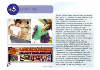 Espelho meu
                                       Saiu na Revista Época desta semana e a gente já
                                       tinha percebido: as redes sociais e a facilidade de
                                       se chegar a informações estão sendo um
                                       combustível para o narcisismo precoce:
                                       adolescentes que cada vez mais cedo se rendem
                                       aos apelos das cirurgias estéticas e e rotinas de
                                       beleza como manicure, limpeza de pele e
                                       massagens estética. E não estamos falando de
                                       meninas. Os meninos estão cada vez mais
                                       vaidosos e aderindo aos recursos cosméticos e
                                       estéticos. No Brasil alguns movimentos
                                       colaboram para o fenômeno: desde personagens
                                       charmosos e moderninhos como o ex
                                       protagonista de Malhação Fiuk, passando
                                       concursos como o Colírios da revista Capricho e
                                       o sucesso do Blog Vida de Garoto, até outros
                                       como o Uhbreakers que pregam um lifestyle cool
                                       e moderninho para esta geração, estão
                                       inﬂuenciando um consumo diferente para este
                                       público, que agora não se contenta mais com
                                       roupas, acessórios e sapatos de marca. Gustavo,
                                       de 17 anos, disse em entrevista na revista que
                                       usa base ou corretivo para esconder espinhas e
                                       vai ao salão para fazer o desenho da
                                       sombrancelha. E que as garotas adoram!
               Imagens ilustrativas
 