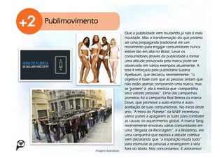 Publimovimento
                                     Que a publicidade vem mudando já não é mais
                                     novidade. Mas a transformação do que poderia
                                     ser uma propaganda tradicional em um
                                     movimento para engajar consumidores nunca
                                     esteve tão em alta no Brasil. Levar os
                                     consumidores através da publicidade a tomar
                                     uma atitude provocada pela marca pode ser
                                     observado em vários exemplos atualmente. A
                                     tese é reforçada pela publicitária Suzana
                                     Apelbaum, que declarou recentemente: “o
                                     objetivo é fazer com que as pessoas sintam que
                                     não estão apenas comprando uma marca, mas
                                     se "juntem" à!ela à medida que!compartilha
                                     seus valores pessoais”. Uma das campanhas
                                     pioneiras foi a campanha Real Beleza da marca
                                     Dove, que promove a auto-estima e auto-
                                     aceitação de suas consumidoras. No início deste
                                     ano, “A Hora do Planeta” da WWF incentivou
                                     vários países a apagarem as luzes para combater
                                     as causas do aquecimento global. A marca Tang
                                     recentemente envolveu várias comunidades em
                                     uma “Brigada da Reciclagem”, e a Brastemp, em
                                     uma campanha que explora a atitude coletiva
                                     vem declarando que “a inspiração muda tudo”
                                     para estimular as pessoas a enxergarem a vida
             Imagens ilustrativas!
                                     fora do óbvio. Nós concordamos. E adoramos!
 