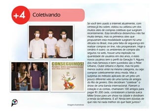 Coletivando
                                      Se você tem usado a internet atualmente, com
                                      certeza já leu sobre, visitou ou utilizou um dos
                                      muitos sites de compras coletivas que surgiram
                                      recentemente. Esta tendência deslanchou não faz
                                      muito tempo, mas os primeiros sites que
                                      propuseram esta modalidade surgiram há uma
                                      década no Brasil, mas pela falta de segurança em
                                      realizar compras on line, não prosperaram. Hoje o
                                      cenário é outro: os ambientes de compra são
                                      seguros na web, houve uma explosão na
                                      quantidade de usuários em dez anos, e estes
                                      novos usuários tem o perfil da Geração Y. Alguns
                                      dos mais famosos e bem sucedidos são o Peixe
                                      Urbano, Clube Urbano e Zipme, mas há pelo
                                      menos outros vinte na mesma categoria, ou seja:
                                      comprar coletivamente virou moda. Mas a
                                      surpresa do método aplicado de um jeito um
                                      pouco diferente veio de uma turma de amigos
                                      do Rio de janeiro. Eles decidiram “coletivar” o
                                      show de uma banda internacional. Fizeram a
                                      cotação e as contas, chamaram 100 amigos para
                                      pagar R$ 200 cada, contrataram a banda sueca
                                      Miike Snow para um show na cidade e dividiram
                                      a renda da bilheteria. E aí? Ainda tem dúvidas de
                                      que não há nada melhor do que fazer juntos?
              Imagens ilustrativas!
 