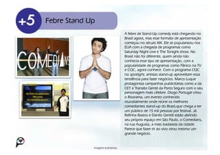 Febre Stand Up
                                     A febre de Stand-Up comedy está chegando no
                                     Brasil agora, mas esse formato de apresentação
                                     começou no século XIX. Ele se popularizou nos
                                     EUA com a chegada de programas como
                                     Saturday Night Live e The Tonight show. No
                                     Brasil não foi diferente, quem ainda não
                                     conhecia esse tipo de apresentação, com a
                                     popularidade de programas como Pânico na TV
                                     e CQC, agora conhece. Com o programa CQC
                                     no spotlight, artistas stand-up aproveitam essa
                                     tendência para fazer negócios. Marco Luque
                                     protagoniza campanhas publicitárias como a da
                                     CET e Transito Gentil da Porto Seguro com o seu
                                     personagem mais célebre. Diogo Portugal criou
                                     o Risorama, um evento conhecido
                                     mundialmente onde reúne os melhores
                                     comediantes stand-up do Brasil,que chega a ter
                                     um público de 15 mil pessoas por festival. Já
                                     Rafinha Bastos e Danilo Gentili estão abrindo
                                     seu próprio espaço em São Paulo, o Comedians,
                                     na rua Augusta, a mais badalada da cidade.
                                     Parece que fazer rir ao vivo virou mesmo um
                                     grande negócio.


             Imagens ilustrativas!
 