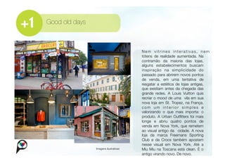 Good old days



                                         
   Nem vitrines interativas, nem
                                             tótens de realidade aumentada. Na
                                             contramão da maioria das lojas,
                                             alguns estabelecimentos buscam
                                             inspiração na simplicidade do
                                             passado para abrirem novos pontos
                                             de venda, em uma tentativa de
                                             resgatar a estética de lojas antigas,
                                             que existiam antes da chegada das
                                             grande redes. A Louis Vuitton quis
                                             recriar o mood de uma vila em sua
                                             nova loja em St. Tropez, na França,
                                             com um interior simples e
                                             valorizando o que mais importa: o
                                             produto. A Urban Outﬁtters foi mais
                                             longe e abriu quatro pontos de
                                             venda em Nova York, que remetem
                                             ao visual antigo da cidade. A nova
                                             loja da marca Freemans Sporting
                                             Club e da Crocs também apostam
                                             nesse visual em Nova York. Até a
                 Imagens ilustrativas
       Miu Miu na Toscana está clean. É o
                                             antigo virando novo. De novo. 
 