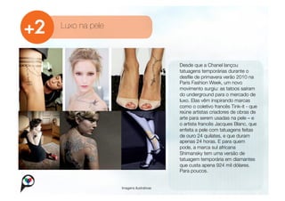 Luxo na pele



                                        
     Desde que a Chanel lançou
                                            
 tatuagens temporárias durante o
                                              desﬁle de primavera verão 2010 na
                                              Paris Fashion Week, um novo
                                              movimento surgiu: as tatoos saíram
                                              do underground para o mercado de
                                              luxo. Elas vêm inspirando marcas
                                              como o coletivo francês Tink-it - que
                                              reúne artistas criadores de obras de
                                              arte para serem usadas na pele – e
                                              o artista francês Jacques Blanc, que
                                              enfeita a pele com tatuagens feitas
                                              de ouro 24 quilates, e que duram
                                              apenas 24 horas. E para quem
                                              pode, a marca sul africana
                                              Shimansky tem uma versão de
                                              tatuagem temporária em diamantes
                                              que custa apena 924 mil dólares.
                                              Para poucos. 


                Imagens ilustrativas
 