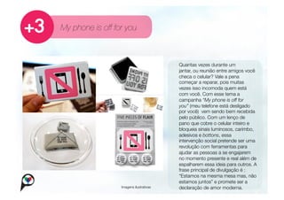 My phone is off for you



                                              
    Quantas vezes durante um
                                          
       
jantar, ou reunião entre amigos você
                                                   checa o celular? Vale a pena
                                                   começar a reparar, pois muitas
                                                   vezes isso incomoda quem está
                                                   com você. Com esse tema a
                                                   campanha “My phone is off for
                                                   you” (meu telefone está desligado
                                                   por você) vem sendo bem recebida
                                                   pelo público. Com um lenço de
                                                   pano que cobre o celular inteiro e
                                                   bloqueia sinais luminosos, carimbo,
                                                   adesivos e bottons, essa
                                                   intervenção social pretende ser uma
                                                   revolução com ferramentas para
                                                   ajudar as pessoas a se engajarem
                                                   no momento presente e real além de
                                                   espalharem essa ideia para outros. A
                                                   frase principal de divulgação é :
                                                   “Estamos na mesma mesa mas, não
                                                   estamos juntos” e promete ser a
                  Imagens ilustrativas
            declaração de amor moderna.
 