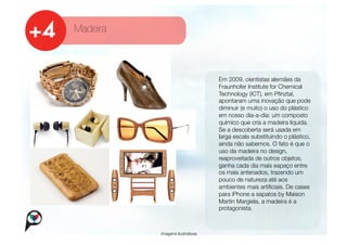 Madeira



                                   
   Em 2009, cientistas alemães da
                                   
   Fraunhofer Institute for Chemical
                                       
                                       Technology (ICT), em Pﬁnztal,
                                       apontaram uma inovação que pode
                                       diminuir (e muito) o uso do plástico
                                       em nosso dia-a-dia: um composto
                                       químico que cria a madeira líquida.
                                       Se a descoberta será usada em
                                       larga escala substituindo o plástico,
                                       ainda não sabemos. O fato é que o
                                       uso da madeira no design,
                                       reaproveitada de outros objetos,
                                       ganha cada dia mais espaço entre
                                       os mais antenados, trazendo um
                                       pouco de natureza até aos
                                       ambientes mais artiﬁciais. De cases
                                       para iPhone a sapatos by Maison
                                       Martin Margiela, a madeira é a
                                       protagonista.



           Imagens ilustrativas
 
