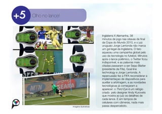 Olho no lance!



                                          
     Inglaterra X Alemanha, 38
                                              
 minutos de jogo nas oitavas de ﬁnal
                                                   
                                                da Copa do Mundo 2010, e o juiz
                                                uruguaio Jorge Larrionda não marca
                                                um gol legal da Inglaterra. O fato
                                                aqueceu uma campanha global pelo
                                                uso da tecnologia no futebol. Minutos
                                                após o lance polêmico, o Twitter ﬁcou
                                                indisponível, e as palavras mais
                                                citadas passaram a ser Sepp Blatter
                                                (presidente da Fifa), Goal line
                                                technology e Jorge Larrionda. A
                                                repercussão fez a FIFA reconsiderar a
                                                implementaçao de dispositivos para
                                                auxiliar a arbitragem, e as novidades
                                                tecnológicas já começaram a
                                                aparecer: o Third Eye é um relógio
                                                criado pelo designer Andy Kurovets
                                                que mostra ao juiz os detalhes de
                                                cada lance. E em tempos de
                                                celulares com câmeras, nada mais
                  Imagens ilustrativas
         passa despercebido.
 