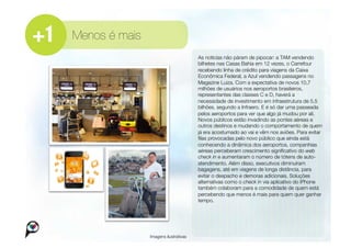 Menos é mais
                                        
As notícias não páram de pipocar: a TAM vendendo
                                         bilhetes nas Casas Bahia em 12 vezes, o Carrefour
                                         recebendo linha de crédito para viagens da Caixa
                                         Econômica Federal, a Azul vendendo passagens no
                                         Magazine Luiza. Com a expectativa de novos 10,7
                                         milhões de usuários nos aeroportos brasileiros,
                                         representantes das classes C e D, haverá a
                                         necessidade de investimento em infraestrutura de 5,5
                                         bilhões, segundo a Infraero. E é só dar uma passeada
                                         pelos aeroportos para ver que algo já mudou por ali.
                                         Novos públicos estão invadindo as pontes aéreas e
                                         outros destinos e mudando o comportamento de quem
                                         já era acostumado ao vai e vêm nos aviões. Para evitar
                                         ﬁlas provocadas pelo novo público que ainda está
                                         conhecendo a dinâmica dos aeroportos, companhias
                                         aéreas perceberam crescimento signiﬁcativo do web
                                         check in e aumentaram o número de tótens de auto-
                                         atendimento. Além disso, executivos diminuíram
                                         bagagens, até em viagens de longa distância, para
                                         evitar o despacho e demoras adicionais. Soluções
                                         alternativas como o check in via aplicativo do iPhone
                                         também colaboram para a comodidade de quem está
                                         percebendo que menos é mais para quem quer ganhar
                                         tempo.




                Imagens ilustrativas
 