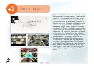 Clipes Interativos
                                         A Banda Arcade Fire chamou a atenção nesta semana
                                         com o lançamento do clipe interativo “The Wilderness
                                         Downtown”. O vídeo usa HTML5 e foi desenvolvido
                                         para ser visto exclusivamente no navegador Google
                                         Chrome. Com doses de interatividade e nostalgia, o
                                         clipe acontece: você digita a sua cidade e a rua onde
                                         nasceu e o Google Maps e o Google Street são
                                         acionados e formam imagens em tempo real para o
                                         seu clipe personalizado. O resultado é surpreendente
                                         e cheio de emoção. Mas infelizmente só funciona para
                                         cidades nos EUA. Para quem pensa que no Brasil não
                                         temos nossos exemplos, o primeiro clipe interativo
                                         tupiniquim veio da dupla Zezé de Camargo e Luciano,
                                         onde se pode colocar uma foto pessoal que será
                                         reproduzida durante o clipe. Outros casos recentes
                                         são das bandas Caps Lock, que te dá o poder de
                                         escolher o ﬁnal do clipe da música “Pode o sol sair”
                                         ou da paulista Ecos Falsos que dá a oportunidade de
                                         deixar a pessoa que estiver assistindo ao clipe de
                                         “Spam do amor”, participar e tocar a música com a
                                         banda. “É como um guitar hero a custo zero”dizem os
                                         artistas. 




                 Imagens ilustrativas
 