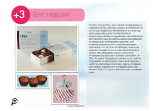 Santo brigadeiro!
                                        Docinho democrático, sem maiores complicações, o
                                        brigadeiro é lindo, delicioso e alguns acreditam até na
                                        sua função terapêutica. Brasileiríssimo e criado logo
                                        após a segunda guerra mundial devido ao
                                        racionamento de alguns ingredientes, ele está ﬁcando
                                        tão importante que até ganhou ateliês especializados
                                        em degustação de brigadeiros gourmet, com
                                        produtos exclusivos como chocolate de origem
                                        misturados com técnicas de pâtisserie, e técnicas
                                        caseiras herdadas de avó e mãe. Recentemente a
                                        doceria Maria Brigadeiro inovou e criou uma
                                        embalagem especial para mulheres que sofrem de
                                        TPM. As pílulas? Brigadeiros sortidos. Uma onda de
                                        “brigadeirias” anda tomando conta de shoppings e
                                        cantinhos comerciais charmosos. Agora embalados
                                        para seduzir qualquer um, o brigadeiro pode virar
                                        febre no Brasil. Ou curar a febre de quem não resiste
                                        a ele!




                Imagens ilustrativas
 