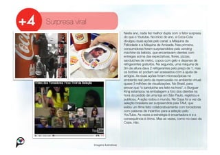 Surpresa viral
                                          
Neste ano, nada fez melhor dupla com o fator surpresa
                                           do que o Youtube. No início do ano, a Coca-Cola
                                           divulgou duas ações pelo canal: a Máquina da
                                           Felicidade e a Máquina da Amizade. Nas primeira,
                                           consumidores foram surpreendidos pela vending
                                           machine da bebida, que encantavam clientes com
                                           entregas acima das expectativas, ﬂores, pizzas,
                                           sanduíches de metro, copos com gelo e dezenas de
                                           refrigerantes gratuitos. Na segunda, uma máquina de
                                           3m de altura dava 2 refrigerantes pelo preço de 1, mas
                                           os botões só podiam ser acessados com a ajuda de
                                           amigos. As duas ações foram microscópicas no
                                           ambiente real perto da repercussão no ambiente virtual:
                                           quase 3 milhões de visualizações. No Brasil, para
                                           provar que “o sanduíche era feito na hora”, o Burguer
                                           King estampou na embalagem a foto dos clientes na
                                           hora do pedido de uma loja em São Paulo, registrou e
                                           publicou. A ação rodou o mundo. Na Copa foi a vez da
                                           seleção brasileira ser surpreendida pela TAM, que
                                           exibiu um ﬁlme feito colaborativamente com torcedores
                                           com palavras de incentivo para a seleção pelo
                                           YouTube. As vezes a estratégia é encantadora e e a
                                           consequência é ótima. Mas as vezes, como no caso da
                                           Copa, não.




                  Imagens ilustrativas
 