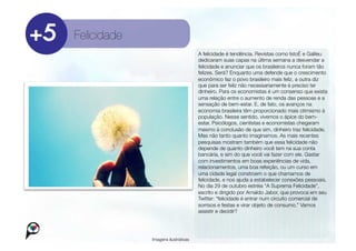 Felicidade
                                      
A felicidade é tendência. Revistas como IstoÉ e Galileu
                                       dedicaram suas capas na última semana a desvendar a
                                       felicidade e anunciar que os brasileiros nunca foram tão
                                       felizes. Será? Enquanto uma defende que o crescimento
                                       econômico faz o povo brasileiro mais feliz, a outra diz
                                       que para ser feliz não necessariamente é preciso ter
                                       dinheiro. Para os economistas é um consenso que exista
                                       uma relação entre o aumento de renda das pessoas e a
                                       sensação de bem-estar. E, de fato, os avanços na
                                       economia brasileira têm proporcionado mais otimismo à
                                       população. Nesse sentido, vivemos o ápice do bem-
                                       estar. Psicólogos, cientistas e economistas chegaram
                                       mesmo à conclusão de que sim, dinheiro traz felicidade.
                                       Mas não tanto quanto imaginamos. As mais recentes
                                       pesquisas mostram também que essa felicidade não
                                       depende de quanto dinheiro você tem na sua conta
                                       bancária, e sim do que você vai fazer com ele. Gastar
                                       com investimentos em boas experiências de vida,
                                       relacionamentos, uma boa refeição, ou um curso em
                                       uma cidade legal constroem o que chamamos de
                                       felicidade, e nos ajuda a estabelecer conexões pessoais.
                                       No dia 29 de outubro estréia “A Suprema Felicidade”,
                                       escrito e dirigido por Arnaldo Jabor, que provoca em seu
                                       Twitter: “felicidade é entrar num circuito comercial de
                                       sorrisos e festas e virar objeto de consumo.” Vamos
                                       assistir e decidir?




              Imagens ilustrativas
 