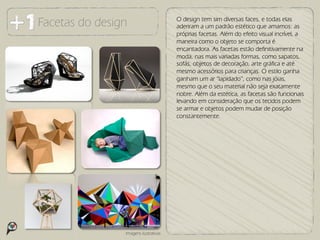 Facetas do design                      O design tem sim diversas faces, e todas elas
                                       aderiram a um padrão estético que amamos: as
                                       próprias facetas. Além do efeito visual incrível, a
                                       maneira como o objeto se comporta é
                                       encantadora. As facetas estão definitivamente na
                                       moda, nas mais variadas formas, como sapatos,
                                       sofás, objetos de decoração, arte gráfica e até
                                       mesmo acessórios para crianças. O estilo ganha
                                       ganham um ar “lapidado”, como nas jóias,
                                       mesmo que o seu material não seja exatamente
                                       nobre. Além da estética, as facetas são funcionais
                                       levando em consideração que os tecidos podem
                                       se armar e objetos podem mudar de posição
                                       constantemente.




                Imagens ilustrativas
 