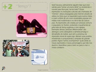 Você escutou ultimamente alguém falar que está
“Temço”?                          saindo para "tomar uns bons drink" ou recebendo o
                                  convite para ficar pois "vai ter bolo"? Essas
                                  expressões ou evoluções culturais são chamadas de
                                  “memes”, ideias propagadas pela internet através de
                                  vídeos ou fotos que se expandem para outros meios
                                  e criam a febre de um novo vocabulário popular em
                                  mídias mais tradicionais e no dia-a-dia da cultura
                                  pop. As expressões são criadas por pessoas comuns
                                  e populares no Twitter, evoluindo e espalhando-se
                                  pela rede de forma orgância e com rapidez.
                                  Exemplos dessas "pessoas diferenciadas" são
                                  alteregos como @katylene a @hebecamargo e
                                  @nairbello do twitter, que sem a presença da
                                  repressão moral do super-ego, liberam suas pulsões,
                                  entretendo e conquistando a simpatia do grande
                                  público Agora "vamos acompanhar" quais serão as
                                  novas expressões e novos personagens que irão nos
                                  divertir e diversificar, para o bem ou para o mal, o
                                  nosso cotidiano.




           Imagens ilustrativas
 
