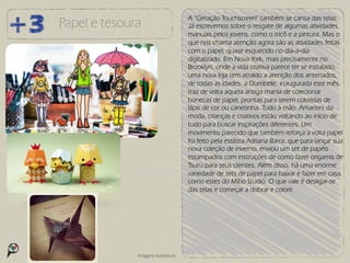 A “Geração Touchscreen” também se cansa das telas.
Papel e tesoura                      Já escrevemos sobre o resgate de algumas atividades
                                     manuais pelos jovens, como o tricô e a pintura. Mas o
                                     que nos chama atenção agora são as atividades feitas
                                     com o papel, quase esquecido no dia-a-dia
                                     digitalizado. Em Nova York, mais precisamente no
                                     Brooklyn, onde a vida criativa parece ter se instalado,
                                     uma nova loja tem atraído a atenção dos antenados,
                                     de todas as idades: a Dumbelle, inaugurada este mês,
                                     traz de volta aquela antiga mania de colecionar
                                     bonecas de papel, prontas para serem coloridas de
                                     lápis de cor ou canetinha. Tudo à mão. Amantes da
                                     moda, crianças e criativos estão voltando ao início de
                                     tudo para buscar inspirações diferentes. Um
                                     movimento parecido que também reforça a volta papel
                                     foi feito pela estilista Adriana Barra, que para lançar sua
                                     nova coleção de inverno, enviou um set de papéis
                                     estampados com instruções de como fazer origamis de
                                     Tsuru para seus clientes. Além disso, há uma enorme
                                     variedade de sets de papel para baixar e fazer em casa,
                                     como estes do Mibo Studio. O que vale é desligar-se
                                     das telas e começar a dobrar e colorir.




              Imagens ilustrativas
 