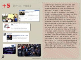 Faz tempo que a internet, em especial as redes
Revolta virtual                          sociais, tem sido uma ferramenta agregadora;
                                         Primeiro simplesmente como ambiente social,
                                         depois para compras. O que temos visto
                                         recentemente são as pessoas se organizando
                                         virtualmente para protestar “no mundo real”. Um
                                         exemplo muito recente visto em São Paulo foi o
                                         “Churrascão da gente diferenciada”; movimento
                                         de repúdio ao cancelamento da construção de
                                         uma estação de metrô no bairro de Higienópolis,
                                         depois da pressão da associação do bairro frente
                                         ao governo. As manifestações e embates
                                         ocorridos na Grécia também tiveram origem na
                                         internet. Esta semana temos visto manifestações
                                         em diversas capitais europeias em solidariedade
                                         ao movimento de jovens que acamparam na Plaza
                                         del Sol em Madri desde a semana passada com o
                                         “Real Democracia YA!”, que protestam contra a
                                         má gestão dos reflexos da crise europeia, como o
                                         desemprego. Este movimentos são a evidência de
                                         que encontramos uma maneira rápida e eficaz de
                                         organização para protestarmos contra o que não
                                         condiz com o que é justo. Quem disse que os
                                         jovens de hoje em dia não se mobilizam, mesmo?




                  Imagens ilustrativas
 